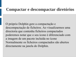 Compactar e descompactar diretórios


O próprio Dolphin gere a compactação e
descompactação de ficheiros. Ao visualizarmos uma
directoria que contenha ficheiros compactados
poderemos notar que o seu ícone é diferenciado com
a imagem de um pacote incluída no ícone
Normalmente os ficheiros compactados são abertos
directamente na janela do Dolphin.
 