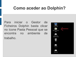 Como aceder ao Dolphin?


Para iniciar o Gestor de
Ficheiros Dolphin basta clicar
no ícone Pasta Pessoal que se
encontra no ambiente de
trabalho.
 
