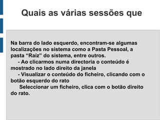 Quais as várias sessões que
                    constituem
Na barra do lado esquerdo, encontram-se algumas
localizações no sistema como a Pasta Pessoal, a
pasta “Raíz” do sistema, entre outros.
   - Ao clicarmos numa directoria o conteúdo é
mostrado no lado direito da janela
   - Visualizar o conteúdo do ficheiro, clicando com o
botão esquerdo do rato
    Seleccionar um ficheiro, clica com o botão direito
do rato.
 