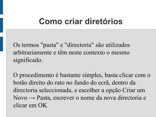 Como criar diretórios

Os termos "pasta" e "directoria" são utilizados
arbitrariamente e têm neste contexto o mesmo
significado.

O procedimento é bastante simples, basta clicar com o
botão direito do rato no fundo do ecrã, dentro da
directoria seleccionada, e escolher a opção Criar um
Novo → Pasta, escrever o nome da nova directoria e
clicar em OK
 