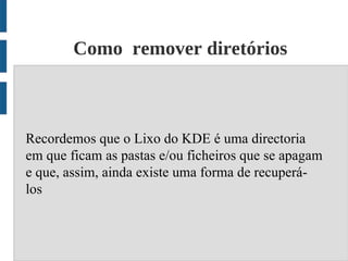 Como remover diretórios



Recordemos que o Lixo do KDE é uma directoria
em que ficam as pastas e/ou ficheiros que se apagam
e que, assim, ainda existe uma forma de recuperá-
los
 