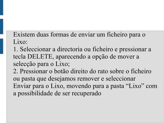 Existem duas formas de enviar um ficheiro para o
Lixo:
1. Seleccionar a directoria ou ficheiro e pressionar a
tecla DELETE, aparecendo a opção de mover a
selecção para o Lixo;
2. Pressionar o botão direito do rato sobre o ficheiro
ou pasta que desejamos remover e seleccionar
Enviar para o Lixo, movendo para a pasta “Lixo” com
a possibilidade de ser recuperado
 
