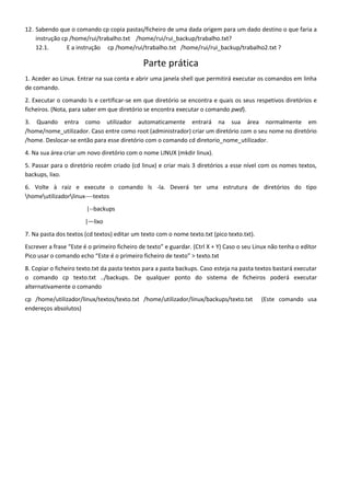 12. Sabendo que o comando cp copia pastas/ficheiro de uma dada origem para um dado destino o que faria a
    instrução cp /home/rui/trabalho.txt /home/rui/rui_backup/trabalho.txt?
    12.1.       E a instrução cp /home/rui/trabalho.txt /home/rui/rui_backup/trabalho2.txt ?

                                              Parte prática
1. Aceder ao Linux. Entrar na sua conta e abrir uma janela shell que permitirá executar os comandos em linha
de comando.
2. Executar o comando ls e certificar-se em que diretório se encontra e quais os seus respetivos diretórios e
ficheiros. (Nota, para saber em que diretório se encontra executar o comando pwd).
3. Quando entra como utilizador automaticamente entrará na sua área normalmente em
/home/nome_utilizador. Caso entre como root (administrador) criar um diretório com o seu nome no diretório
/home. Deslocar-se então para esse diretório com o comando cd diretorio_nome_utilizador.
4. Na sua área criar um novo diretório com o nome LINUX (mkdir linux).
5. Passar para o diretório recém criado (cd linux) e criar mais 3 diretórios a esse nível com os nomes textos,
backups, lixo.
6. Volte à raiz e execute o comando ls -la. Deverá ter uma estrutura de diretórios do tipo
homeutilizadorlinux----textos
                        |--backups
                       |—lixo
7. Na pasta dos textos (cd textos) editar um texto com o nome texto.txt (pico texto.txt).
Escrever a frase “Este é o primeiro ficheiro de texto” e guardar. (Ctrl X + Y) Caso o seu Linux não tenha o editor
Pico usar o comando echo “Este é o primeiro ficheiro de texto” > texto.txt
8. Copiar o ficheiro texto.txt da pasta textos para a pasta backups. Caso esteja na pasta textos bastará executar
o comando cp texto.txt ../backups. De qualquer ponto do sistema de ficheiros poderá executar
alternativamente o comando
cp /home/utilizador/linux/textos/texto.txt /home/utilizador/linux/backups/texto.txt         (Este comando usa
endereços absolutos)
 