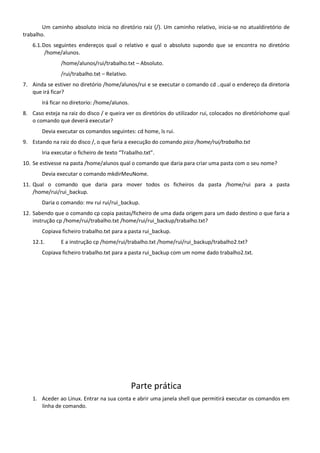 Um caminho absoluto inicia no diretório raiz (/). Um caminho relativo, inicia-se no atualdiretório de
trabalho.
    6.1. Dos seguintes endereços qual o relativo e qual o absoluto supondo que se encontra no diretório
          /home/alunos.
               /home/alunos/rui/trabalho.txt – Absoluto.
               /rui/trabalho.txt – Relativo.
7. Ainda se estiver no diretório /home/alunos/rui e se executar o comando cd ..qual o endereço da diretoria
   que irá ficar?
       Irá ficar no diretorio: /home/alunos.
8. Caso esteja na raiz do disco / e queira ver os diretórios do utilizador rui, colocados no diretóriohome qual
   o comando que deverá executar?
       Devia executar os comandos seguintes: cd home, ls rui.
9. Estando na raiz do disco /, o que faria a execução do comando pico /home/rui/trabalho.txt
       Iria executar o ficheiro de texto “Trabalho.txt”.
10. Se estivesse na pasta /home/alunos qual o comando que daria para criar uma pasta com o seu nome?
       Devia executar o comando mkdirMeuNome.
11. Qual o comando que daria para mover todos os ficheiros da pasta /home/rui para a pasta
    /home/rui/rui_backup.
       Daria o comando: mv rui rui/rui_backup.
12. Sabendo que o comando cp copia pastas/ficheiro de uma dada origem para um dado destino o que faria a
    instrução cp /home/rui/trabalho.txt /home/rui/rui_backup/trabalho.txt?
       Copiava ficheiro trabalho.txt para a pasta rui_backup.
    12.1.      E a instrução cp /home/rui/trabalho.txt /home/rui/rui_backup/trabalho2.txt?
       Copiava ficheiro trabalho.txt para a pasta rui_backup com um nome dado trabalho2.txt.




                                               Parte prática
    1. Aceder ao Linux. Entrar na sua conta e abrir uma janela shell que permitirá executar os comandos em
       linha de comando.
 