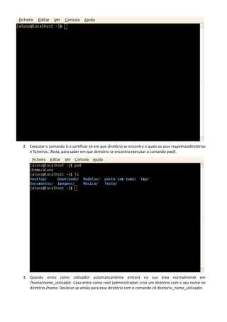 2. Executar o comando ls e certificar-se em que diretório se encontra e quais os seus respetivosdiretórios
   e ficheiros. (Nota, para saber em que diretório se encontra executar o comando pwd).




3. Quando entra como utilizador automaticamente entrará na sua área normalmente em
   /home/nome_utilizador. Caso entre como root (administrador) criar um diretório com o seu nome no
   diretório /home. Deslocar-se então para esse diretório com o comando cd diretorio_nome_utilizador.
 