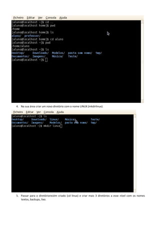 4. Na sua área criar um novo diretório com o nome LINUX (mkdirlinux).




5. Passar para o diretóriorecém criado (cd linux) e criar mais 3 diretórios a esse nível com os nomes
   textos, backups, lixo.
 