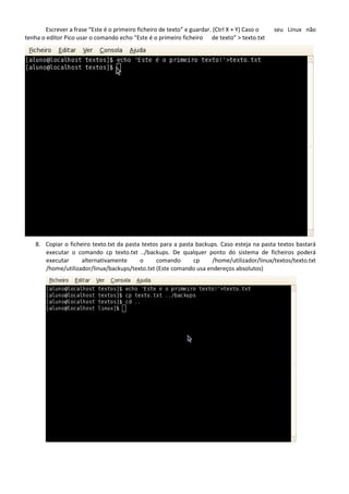 Escrever a frase “Este é o primeiro ficheiro de texto” e guardar. (Ctrl X + Y) Caso o   seu Linux não
tenha o editor Pico usar o comando echo “Este é o primeiro ficheiro de texto” > texto.txt




    8. Copiar o ficheiro texto.txt da pasta textos para a pasta backups. Caso esteja na pasta textos bastará
       executar o comando cp texto.txt ../backups. De qualquer ponto do sistema de ficheiros poderá
       executar      alternativamente      o     comando       cp    /home/utilizador/linux/textos/texto.txt
       /home/utilizador/linux/backups/texto.txt (Este comando usa endereços absolutos)
 