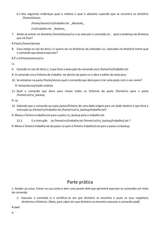6.1. Dos seguintes endereços qual o relativo e qual o absoluto supondo que se encontra no diretório
             /home/alunos.
                 /home/alunos/rui/trabalho.txt _Absoluto_
                 /rui/trabalho.txt _Relativo_
7. Ainda se estiver no diretório /home/alunos/rui e se executar o comando cd .. qual o endereço da diretoria
   que irá ficar?
R:Ficará /home/alunos.
8. Caso esteja na raíz do disco / e queira ver os diretórios do utilizador rui, colocados no diretório home qual
   o comando que deverá executar?
R:É o Cd home/alunos/rui
Ls.
9. Estando na raiz do disco /, o que faria a execução do comando pico /home/rui/trabalho.txt
R: O comando cria o ficheiro de trabalho .txt dentro da pasta rui e abre o editor de texto pico.
10. Se estivesse na pasta /home/alunos qual o comando que daria para criar uma pasta com o seu nome?
      R: home/alunos/mkdir andreia
11. Qual o comando que daria para mover todos os ficheiros da pasta /home/rui para a pasta
    /home/rui/rui_backup.
R: cp
12. Sabendo que o comando cp copia pastas/ficheiro de uma dada origem para um dado destino o que faria a
    instrução cp /home/rui/trabalho.txt /home/rui/rui_backup/trabalho.txt?
R: Movia o ficheiro trabalho.txt para a pasta rui_backup para o trabalho.txt.
       12.1.      E a instrução   cp /home/rui/trabalho.txt /home/rui/rui_backup/trabalho2.txt ?
R: Move o ficheiro trabalho.txt da pasta rui para o ficheiro trabalho2.txt para a pasta rui backup.




                                                Parte prática
1. Aceder ao Linux. Entrar na sua conta e abrir uma janela shell que permitirá executar os comandos em linha
de comando.
       2. Executar o comando ls e certificar-se em que diretório se encontra e quais os seus respetivos
          diretórios e ficheiros. (Nota, para saber em que diretório se encontra executar o comando pwd).
R:pwd
ls
 