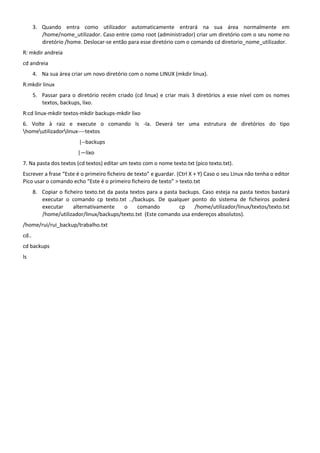 3. Quando entra como utilizador automaticamente entrará na sua área normalmente em
          /home/nome_utilizador. Caso entre como root (administrador) criar um diretório com o seu nome no
          diretório /home. Deslocar-se então para esse diretório com o comando cd diretorio_nome_utilizador.
R: mkdir andreia
cd andreia
       4. Na sua área criar um novo diretório com o nome LINUX (mkdir linux).
R:mkdir linux
       5. Passar para o diretório recém criado (cd linux) e criar mais 3 diretórios a esse nível com os nomes
          textos, backups, lixo.
R:cd linux-mkdir textos-mkdir backups-mkdir lixo
6. Volte à raiz e execute o comando ls -la. Deverá ter uma estrutura de diretórios do tipo
homeutilizadorlinux----textos
                         |--backups
                         |—lixo
7. Na pasta dos textos (cd textos) editar um texto com o nome texto.txt (pico texto.txt).
Escrever a frase “Este é o primeiro ficheiro de texto” e guardar. (Ctrl X + Y) Caso o seu Linux não tenha o editor
Pico usar o comando echo “Este é o primeiro ficheiro de texto” > texto.txt
       8. Copiar o ficheiro texto.txt da pasta textos para a pasta backups. Caso esteja na pasta textos bastará
          executar o comando cp texto.txt ../backups. De qualquer ponto do sistema de ficheiros poderá
          executar     alternativamente      o    comando          cp   /home/utilizador/linux/textos/texto.txt
          /home/utilizador/linux/backups/texto.txt (Este comando usa endereços absolutos).
/home/rui/rui_backup/trabalho.txt
cd..
cd backups
ls
 
