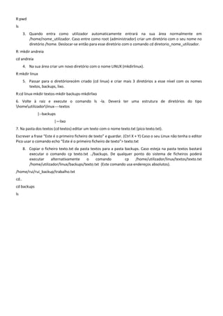 R:pwd
ls
       3. Quando entra como utilizador automaticamente entrará na sua área normalmente em
          /home/nome_utilizador. Caso entre como root (administrador) criar um diretório com o seu nome no
          diretório /home. Deslocar-se então para esse diretório com o comando cd diretorio_nome_utilizador.
R: mkdir andreia
cd andreia
       4. Na sua área criar um novo diretório com o nome LINUX (mkdirlinux).
R:mkdir linux
       5. Passar para o diretóriorecém criado (cd linux) e criar mais 3 diretórios a esse nível com os nomes
          textos, backups, lixo.
R:cd linux-mkdir textos-mkdir backups-mkdirlixo
6. Volte à raiz e execute o comando ls -la. Deverá ter uma estrutura de diretórios do tipo
homeutilizadorlinux----textos
               |--backups
                         |—lixo
7. Na pasta dos textos (cd textos) editar um texto com o nome texto.txt (pico texto.txt).
Escrever a frase “Este é o primeiro ficheiro de texto” e guardar. (Ctrl X + Y) Caso o seu Linux não tenha o editor
Pico usar o comando echo “Este é o primeiro ficheiro de texto”> texto.txt
       8. Copiar o ficheiro texto.txt da pasta textos para a pasta backups. Caso esteja na pasta textos bastará
          executar o comando cp texto.txt ../backups. De qualquer ponto do sistema de ficheiros poderá
          executar     alternativamente      o    comando          cp   /home/utilizador/linux/textos/texto.txt
          /home/utilizador/linux/backups/texto.txt (Este comando usa endereços absolutos).
/home/rui/rui_backup/trabalho.txt
cd..
cd backups
ls
 