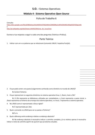 S.O. - Sistemas Operativos
                       Módulo 4 - Sistema Operativo Open Source
                                         Ficha de Trabalho 6
Consulta:
https://docs.google.com/file/d/0B2beSsz2h3jUM2RmOTRkZjItMmE2MS00Njc3LWFkODktNDI1NDg3OGFlODgy/edit
e
http://pt.wikipedia.org/wiki/Anexo:Utilit%C3%A1rios_de_Linux/Unix


Escreve a tua resposta a seguir a cada uma das perguntas (Teórica e Prática).

                                             Parte Teórica
1. Indicar com um x as palavras que se relacionam (comando LINUX / respetiva função).




2. O que pode conter uma pasta (vulgarmente conhecida como diretório no mundo do LINUX)?
       R. Contem ficheiros
3. O que representam os seguintes diretórios no sistema operativo linux: /, /boot, /root e /lib?
        R. O /lib representa as bibliotecas utilizadas por compiladores, o /root representa a pasta inicial, o
/boot representa os ficheiros de arranque do sistema operativo, e o linux: / representa o sistema operativo.
4. No LINUX como é representado o Disco rígido?
       R. É representado por /dev
5. Qual o comando no LINUX para ver as pastas e ficheiros?
       R.É o ls
6. Qual a diferença entre endereço relativo e endereço absoluto?
        R. No endereço absoluto é necessário indicar o caminho completo, já no relativo apenas é necessário
indicar o resto do caminho apartir do qual em que já estamos situados.
 