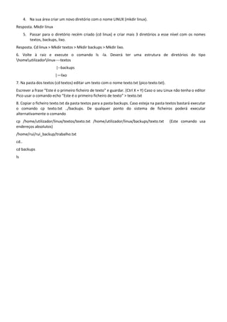 4. Na sua área criar um novo diretório com o nome LINUX (mkdir linux).
Resposta. Mkdir linux
       5. Passar para o diretório recém criado (cd linux) e criar mais 3 diretórios a esse nível com os nomes
          textos, backups, lixo.
Resposta. Cd linux > Mkdir textos > Mkdir backups > Mkdir lixo.
6. Volte à raiz e execute o comando ls -la. Deverá ter uma estrutura de diretórios do tipo
homeutilizadorlinux----textos
                         |--backups
                         |—lixo
7. Na pasta dos textos (cd textos) editar um texto com o nome texto.txt (pico texto.txt).
Escrever a frase “Este é o primeiro ficheiro de texto” e guardar. (Ctrl X + Y) Caso o seu Linux não tenha o editor
Pico usar o comando echo “Este é o primeiro ficheiro de texto” > texto.txt
8. Copiar o ficheiro texto.txt da pasta textos para a pasta backups. Caso esteja na pasta textos bastará executar
o comando cp texto.txt ../backups. De qualquer ponto do sistema de ficheiros poderá executar
alternativamente o comando
cp /home/utilizador/linux/textos/texto.txt /home/utilizador/linux/backups/texto.txt         (Este comando usa
endereços absolutos)
/home/rui/rui_backup/trabalho.txt
cd..
cd backups
ls
 