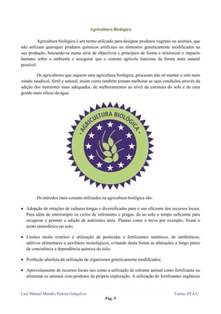  
 

                                       Agricultura Biológica

          Agricultura biológica é um termo utilizado para designar produtos vegetais ou animais, que
não utilizam quaisquer produtos químicos artificiais ou alimentos geneticamente modificados na
sua produção, baseando-se numa série de objectivos e princípios de forma a minimizar o impacto
humano sobre o ambiente e assegurar que o sistema agrícola funciona da forma mais natural
possível.

         Os agricultores que seguem uma agricultura biológica, procuram não só manter o solo num
estado saudável, fértil e natural, assim como também tentam melhorar as suas condições através da
adição dos nutrientes mais adequados, de melhoramentos ao nível da estrutura do solo e de uma
gestão mais eficaz da água.




        Os métodos mais comuns utilizados na agricultura biológica são:

• Adopção de rotações de culturas longas e diversificadas para o uso eficiente dos recursos locais.
  Para além de interromper os ciclos de infestantes e pragas, dá ao solo o tempo suficiente para
  recuperar e permite a adição de nutrientes úteis. Plantas como o trevo por exemplo, fixam o
  azoto atmosférico no solo;

• Limites muito restritos à utilização de pesticidas e fertilizantes sintéticos, de antibióticos,
  aditivos alimentares e auxiliares tecnológicos, evitando desta forma as alterações a longo prazo
  da consistência e dependência química do solo;

• Proibição absoluta da utilização de organismos geneticamente modificados;

• Aproveitamento de recursos locais tais como a utilização de estrume animal como fertilizante ou
  alimentar os animais com produtos da própria exploração. A utilização de fertilizantes orgânicos


Luis Manuel Mendes Pereira Gonçalves                                                 Turma: EFA C
                                              Pág. 9
 