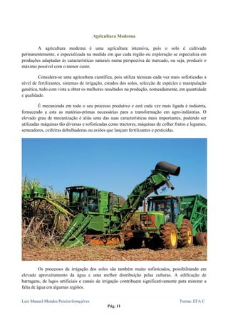  
 


                                       Agricultura Moderna

        A agricultura moderna é uma agricultura intensiva, pois o solo é cultivado
permanentemente, e especializada na medida em que cada região ou exploração se especializa em
produções adaptadas às características naturais numa perspectiva de mercado, ou seja, produzir o
máximo possível com o menor custo.

         Considera-se uma agricultura científica, pois utiliza técnicas cada vez mais sofisticadas a
nível de fertilizantes, sistemas de irrigação, estudos dos solos, selecção de espécies e manipulação
genética, tudo com vista a obter os melhores resultados na produção, nomeadamente, em quantidade
e qualidade.

         É mecanizada em todo o seu processo produtivo e está cada vez mais ligada à indústria,
fornecendo a esta as matérias-primas necessárias para a transformação em agro-indústrias. O
elevado grau de mecanização é aliás uma das suas características mais importantes, podendo ser
utilizadas máquinas tão diversas e sofisticadas como tractores, máquinas de colher frutos e legumes,
semeadores, ceifeiras debulhadoras ou aviões que lançam fertilizantes e pesticidas.




          Os processos de irrigação dos solos são também muito sofisticados, possibilitando em
elevado aproveitamento da água e uma melhor distribuição pelas culturas. A edificação de
barragens, de lagos artificiais e canais de irrigação contribuem significativamente para minorar a
falta de água em algumas regiões.


Luis Manuel Mendes Pereira Gonçalves                                                 Turma: EFA C
                                              Pág. 11
 
