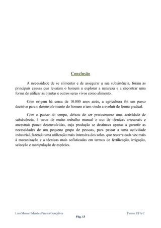  
 




                                       Conclusão

       A necessidade de se alimentar e de assegurar a sua subsistência, foram as
principais causas que levaram o homem a explorar a natureza e a encontrar uma
forma de utilizar as plantas e outros seres vivos como alimento.

       Com origem há cerca de 10.000 anos atrás, a agricultura foi um passo
decisivo para o desenvolvimento do homem e tem vindo a evoluir de forma gradual.

        Com o passar do tempo, deixou de ser praticamente uma actividade de
subsistência, à custa de muito trabalho manual e uso de técnicas artesanais e
ancestrais pouco desenvolvidas, cuja produção se destinava apenas a garantir as
necessidades de um pequeno grupo de pessoas, para passar a uma actividade
industrial, fazendo uma utilização mais intensiva dos solos, que recorre cada vez mais
à mecanização e a técnicas mais sofisticadas em termos de fertilização, irrigação,
selecção e manipulação de espécies.




Luis Manuel Mendes Pereira Gonçalves                                     Turma: EFA C
                                         Pág. 13
 