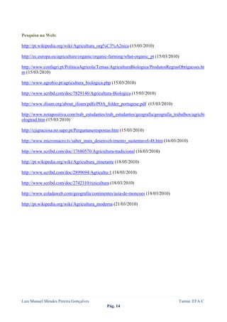  
 


Pesquisa na Web:

http://pt.wikipedia.org/wiki/Agricultura_org%C3%A2nica (15/03/2010)

http://ec.europa.eu/agriculture/organic/organic-farming/what-organic_pt (15/03/2010)

http://www.confagri.pt/PoliticaAgricola/Temas/AgriculturaBiologica/ProdutosRegrasObrigacoes.ht
m (15/03/2010)

http://www.agrobio.pt/agricultura_biologica.php (15/03/2010)

http://www.scribd.com/doc/7829146/Agricultura-Biologica (15/03/2010)

http://www.ifoam.org/about_ifoam/pdfs/POA_folder_portugese.pdf (15/03/2010)

http://www.notapositiva.com/trab_estudantes/trab_estudantes/geografia/geografia_trabalhos/agricbi
ologtrad.htm (15/03/2010)

http://cjigraciosa.no.sapo.pt/Perguntaserespostas.htm (15/03/2010)

http://www.micromacro.tv/saber_mais_desenvolvimento_sustentavel-48.htm (16/03/2010)

http://www.scribd.com/doc/17680570/Agricultura-tradicional (16/03/2010)

http://pt.wikipedia.org/wiki/Agricultura_itinerante (18/03/2010)

http://www.scribd.com/doc/2899694/Agricultu-1 (18/03/2010)

http://www.scribd.com/doc/2742310/rizicultura (18/03/2010)

http://www.coladaweb.com/geografia/continentes/asia-de-moncoes (18/03/2010)

http://pt.wikipedia.org/wiki/Agricultura_moderna (21/03/2010)




Luis Manuel Mendes Pereira Gonçalves                                               Turma: EFA C
                                              Pág. 14
 