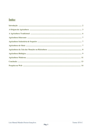  
 




Índice

Introdução ........................................................................................................................................ 2

A Origem da Agricultura ................................................................................................................ 3

A Agricultura Tradicional .............................................................................................................. 6

Agricultura Itinerante ..................................................................................................................... 7

Agricultura Sedentária de Sequeiro ............................................................................................... 7

Agricultura de Oásis ........................................................................................................................ 7

Agricultura da Ásia das Monções ou Rizicultura ......................................................................... 8

Agricultura Biológica ....................................................................................................................... 9

Agricultura Moderna ..................................................................................................................... 11

Conclusão ........................................................................................................................................ 13

Pesquisa na Web ............................................................................................................................ 14




Luis Manuel Mendes Pereira Gonçalves                                                                                           Turma: EFA C
                                                                      Pág. 1
 