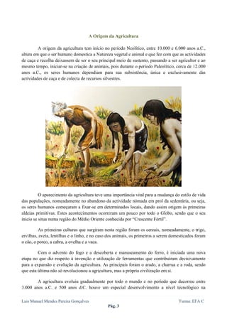  
 


                                    A Origem da Agricultura

         A origem da agricultura tem início no período Neolítico, entre 10.000 e 6.000 anos a.C.,
altura em que o ser humano domestica a Natureza vegetal e animal e que fez com que as actividades
de caça e recolha deixassem de ser o seu principal meio de sustento, passando a ser agricultor e ao
mesmo tempo, iniciar-se na criação de animais, pois durante o período Paleolítico, cerca de 12.000
anos a.C., os seres humanos dependiam para sua subsistência, única e exclusivamente das
actividades de caça e de colecta de recursos silvestres.




          O aparecimento da agricultura teve uma importância vital para a mudança do estilo de vida
das populações, nomeadamente no abandono da actividade nómada em prol da sedentária, ou seja,
os seres humanos começaram a fixar-se em determinados locais, dando assim origem às primeiras
aldeias primitivas. Estes acontecimentos ocorreram um pouco por todo o Globo, sendo que o seu
início se situa numa região do Médio Oriente conhecida por “Crescente Fértil”.

         As primeiras culturas que surgiram nesta região foram os cereais, nomeadamente, o trigo,
ervilhas, aveia, lentilhas e o linho, e no caso dos animais, os primeiros a serem domesticados foram
o cão, o porco, a cabra, a ovelha e a vaca.

         Com o advento do fogo e a descoberta e manuseamento do ferro, é iniciada uma nova
etapa no que diz respeito à invenção e utilização de ferramentas que contribuíram decisivamente
para a expansão e evolução da agricultura. As principais foram o arado, a charrua e a roda, sendo
que esta última não só revolucionou a agricultura, mas a própria civilização em si.

        A agricultura evoluiu gradualmente por todo o mundo e no período que decorreu entre
3.000 anos a.C. e 500 anos d.C. houve um especial desenvolvimento a nível tecnológico na

Luis Manuel Mendes Pereira Gonçalves                                                 Turma: EFA C
                                               Pág. 3
 