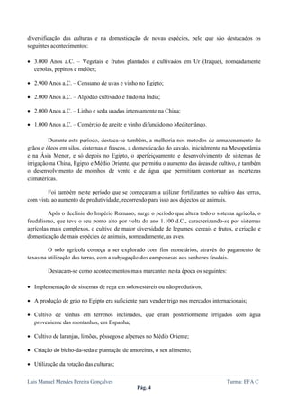  
 

diversificação das culturas e na domesticação de novas espécies, pelo que são destacados os
seguintes acontecimentos:

• 3.000 Anos a.C. – Vegetais e frutos plantados e cultivados em Ur (Iraque), nomeadamente
  cebolas, pepinos e melões;

• 2.900 Anos a.C. – Consumo de uvas e vinho no Egipto;

• 2.000 Anos a.C. – Algodão cultivado e fiado na Índia;

• 2.000 Anos a.C. – Linho e seda usados intensamente na China;

• 1.000 Anos a.C. – Comércio de azeite e vinho difundido no Mediterrâneo.

         Durante este período, destaca-se também, a melhoria nos métodos de armazenamento de
grãos e óleos em silos, cisternas e frascos, a domesticação do cavalo, inicialmente na Mesopotâmia
e na Ásia Menor, e só depois no Egipto, o aperfeiçoamento e desenvolvimento de sistemas de
irrigação na China, Egipto e Médio Oriente, que permitiu o aumento das áreas de cultivo, e também
o desenvolvimento de moinhos de vento e de água que permitiram contornar as incertezas
climatéricas.

        Foi também neste período que se começaram a utilizar fertilizantes no cultivo das terras,
com vista ao aumento de produtividade, recorrendo para isso aos dejectos de animais.

         Após o declínio do Império Romano, surge o período que altera todo o sistema agrícola, o
feudalismo, que teve o seu ponto alto por volta do ano 1.100 d.C., caracterizando-se por sistemas
agrícolas mais complexos, o cultivo de maior diversidade de legumes, cereais e frutos, e criação e
domesticação de mais espécies de animais, nomeadamente, as aves.

         O solo agrícola começa a ser explorado com fins monetários, através do pagamento de
taxas na utilização das terras, com a subjugação dos camponeses aos senhores feudais.

        Destacam-se como acontecimentos mais marcantes nesta época os seguintes:

• Implementação de sistemas de rega em solos estéreis ou não produtivos;

• A produção de grão no Egipto era suficiente para vender trigo nos mercados internacionais;

• Cultivo de vinhas em terrenos inclinados, que eram posteriormente irrigados com água
  proveniente das montanhas, em Espanha;

• Cultivo de laranjas, limões, pêssegos e alperces no Médio Oriente;

• Criação do bicho-da-seda e plantação de amoreiras, o seu alimento;

• Utilização da rotação das culturas;


Luis Manuel Mendes Pereira Gonçalves                                               Turma: EFA C
                                              Pág. 4
 