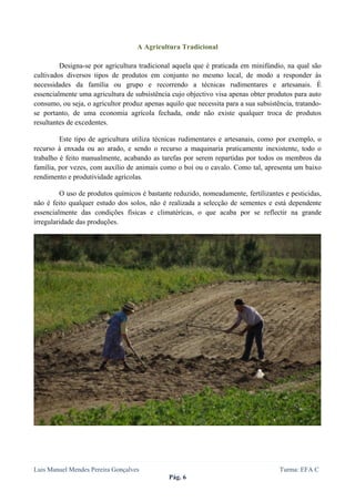  
 

                                   A Agricultura Tradicional

         Designa-se por agricultura tradicional aquela que é praticada em minifúndio, na qual são
cultivados diversos tipos de produtos em conjunto no mesmo local, de modo a responder às
necessidades da família ou grupo e recorrendo a técnicas rudimentares e artesanais. É
essencialmente uma agricultura de subsistência cujo objectivo visa apenas obter produtos para auto
consumo, ou seja, o agricultor produz apenas aquilo que necessita para a sua subsistência, tratando-
se portanto, de uma economia agrícola fechada, onde não existe qualquer troca de produtos
resultantes de excedentes.

         Este tipo de agricultura utiliza técnicas rudimentares e artesanais, como por exemplo, o
recurso à enxada ou ao arado, e sendo o recurso a maquinaria praticamente inexistente, todo o
trabalho é feito manualmente, acabando as tarefas por serem repartidas por todos os membros da
família, por vezes, com auxílio de animais como o boi ou o cavalo. Como tal, apresenta um baixo
rendimento e produtividade agrícolas.

         O uso de produtos químicos é bastante reduzido, nomeadamente, fertilizantes e pesticidas,
não é feito qualquer estudo dos solos, não é realizada a selecção de sementes e está dependente
essencialmente das condições físicas e climatéricas, o que acaba por se reflectir na grande
irregularidade das produções.




Luis Manuel Mendes Pereira Gonçalves                                                 Turma: EFA C
                                               Pág. 6
 