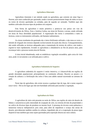  
 

                                       Agricultura Itinerante

          Agricultura itinerante é um método usado na agricultura, que consiste em atear fogo à
floresta, acto mais conhecido por queimada, sendo o terreno posteriormente limpo de todos os tocos
ou restos de árvores queimadas ou cortadas, para de seguida ser semeado. Também aqui são
também cultivados diversos tipos de produtos em conjunto.

         Esta forma de agricultura é muito primitiva e pratica-se nos países em vias de
desenvolvimento da África, Ásia e América Latina, nas áreas de floresta e savana, sendo utilizada
em áreas de fraca densidade populacional. A organização das terras é comunitária e tanto as
técnicas, como os instrumentos utilizados, são bastante rudimentares.

         As cinzas resultantes da queimada são o único fertilizante utilizado, e não raras as vezes, o
método de irrigação dos terrenos depende exclusivamente da acção das chuvas. Consequentemente,
não sendo utilizadas as técnicas adequadas para a manutenção do terreno de cultivo, este tende a
esgotar-se mais rapidamente, levando os agricultores a abandoná-lo ao fim de poucos anos, para
recomeçar todo o processo noutra área de floresta.

        A área inicial abandonada, onde se estabeleceu vegetação secundária, após cerca de vinte
anos, pode vir novamente a ser utilizada para o cultivo.




                               Agricultura Sedentária de Sequeiro

        A agricultura sedentária de sequeiro é muito intensiva, e é desenvolvida em regiões de
grande densidade populacional, principalmente no continente africano. Recorre ao pousio e à
rotação de culturas e a fertilização dos solos é feita com adubo natural recorrendo ao estrume do
gado.

        Neste tipo de agricultura, não existe recurso a qualquer tipo de rega, daí o nome sequeiro
(seco+eiro) – Diz-se do lugar que não tem humidade suficiente para auxiliar a vegetação.




                                       Agricultura de Oásis

         A agricultura de oásis está presente no norte de África, nas regiões de oásis do deserto do
Sahara e caracteriza-se pela intensidade de ocupação do solo, na extrema divisão da propriedade e
no cultivo de diversos tipos de produtos no mesmo local. A presença de árvores como palmeiras e
tamareiras torna-se indispensável, pois estas, para além de impedirem o avanço das areias do
deserto, providenciam também sombra às culturas, impedindo não só a evaporação da pouca água
disponível mas também que estas sejam queimadas pela exposição directa aos raios solares.



Luis Manuel Mendes Pereira Gonçalves                                                   Turma: EFA C
                                               Pág. 7
 