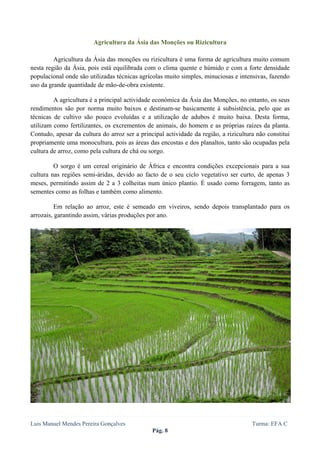  
 

                        Agricultura da Ásia das Monções ou Rizicultura

         Agricultura da Ásia das monções ou rizicultura é uma forma de agricultura muito comum
nesta região da Ásia, pois está equilibrada com o clima quente e húmido e com a forte densidade
populacional onde são utilizadas técnicas agrícolas muito simples, minuciosas e intensivas, fazendo
uso da grande quantidade de mão-de-obra existente.

         A agricultura é a principal actividade económica da Ásia das Monções, no entanto, os seus
rendimentos são por norma muito baixos e destinam-se basicamente à subsistência, pelo que as
técnicas de cultivo são pouco evoluídas e a utilização de adubos é muito baixa. Desta forma,
utilizam como fertilizantes, os excrementos de animais, do homem e as próprias raízes da planta.
Contudo, apesar da cultura do arroz ser a principal actividade da região, a rizicultura não constitui
propriamente uma monocultura, pois as áreas das encostas e dos planaltos, tanto são ocupadas pela
cultura de arroz, como pela cultura de chá ou sorgo.

         O sorgo é um cereal originário de África e encontra condições excepcionais para a sua
cultura nas regiões semi-áridas, devido ao facto de o seu ciclo vegetativo ser curto, de apenas 3
meses, permitindo assim de 2 a 3 colheitas num único plantio. É usado como forragem, tanto as
sementes como as folhas e também como alimento.

          Em relação ao arroz, este é semeado em viveiros, sendo depois transplantado para os
arrozais, garantindo assim, várias produções por ano.




Luis Manuel Mendes Pereira Gonçalves                                                  Turma: EFA C
                                               Pág. 8
 