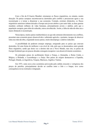  
 



         Com o fim da II Guerra Mundial, retomaram os fluxos migratórios, no entanto, noutra
direcção. Os países europeus encontravam-se destruídos pelo conflito e procuravam agora a sua
reconstrução e o tornar a dinamizar a sua economia. Contudo, existiam obstáculos, os fluxos
migratórios anteriores tinham deixado a Europa sem jovens adultos e por outro lado, as duas guerras
mundiais ceifaram milhares de vidas humanas, principalmente jovens e adultos, pelo que a
população europeia, para além de reduzida, estava envelhecida. Assim, a falta de mão-de-obra era o
maior obstáculo à reconstrução.

         Nessa época, muitos países mediterrânicos ou que não entraram directamente nos conflitos,
possuíam uma economia pouco desenvolvida e sobretudo agrícola, e portanto, incapaz de absorver
toda essa mão-de-obra, originando nesses países, muito desemprego e salários reduzidos.

         A possibilidade de poderem arranjar emprego, emigrando para os países que estavam
destruídos, foi uma forma de melhorar o seu nível de vida, pelo que se desencadeou outro grande
fluxo migratório, sendo que desta vez o destino não era o Novo Mundo, mas sim, os países da
Europa Ocidental que em poucas décadas conseguiu recuperar o seu desenvolvimento económico.

         Os principais países de acolhimento foram a França, a Alemanha, o Reino Unido, a
Bélgica, a Holanda, o Luxemburgo e a Suíça. Dos países de origem destacam-se a Espanha,
Portugal, Irlanda, ex-Jugoslávia, Turquia, Marrocos, Argélia e Tunísia.

        Em 1973, outra nova crise económica provocada pela subida crescente e vertiginosa dos
preços do petróleo, principalmente devido ao conflito entre o Irão e o Iraque, teve como
consequência novas restrições à imigração.




Luis Manuel Mendes Pereira Gonçalves                                                Turma: EFA C
                                              Pág. 9
 