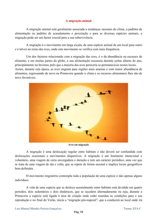  
 

                                       A migração animal

        A migração animal está geralmente associada a mudanças sazonais do clima, a padrões de
alimentação ou padrões de acasalamento e procriação e para as diversas espécies animais, a
migração pode ser um factor crucial para a sua sobrevivência.

         A migração é o movimento em larga escala, de uma espécie animal de um local para outro
e é talvez no reino das aves, onde este movimento se verifica com mais frequência.

         Um dos factores relacionado com a migração das aves, é o da abundância ou escassez de
alimento, e em muitas partes do globo, a sua alimentação escasseia durante certas alturas do ano,
principalmente no Inverno, pelo que a maioria das aves pereceria se permanecesse nestes locais.
Assim, durante esta época, as aves migram para regiões mais amenas e com maior abundância de
alimentos, regressando de novo na Primavera quando o clima e os recursos alimentares lhes são de
novo favoráveis.




                                         Aves em migração

          A migração é uma deslocação regular entre habitats e não deverá ser confundida com
deslocações ocasionais e movimentos dispersivos. A migração é um fenómeno intencional e
voluntário, uma viagem de certa envergadura e duração e tem um carácter periódico, uma vez que
se trata de uma viagem de ida e volta, que se repete de forma sazonal e implica locais geográficos
bem definidos.

        O movimento migratório contempla toda a população de uma espécie e não apenas alguns
indivíduos.

        A vida de uma espécie que se desloca sazonalmente entre habitats está dividida em quatro
períodos, dois sedentários e dois dinâmicos, que se sucedem alternadamente ou seja, durante a
Primavera a espécie está ligada à área de criação onde estão reunidas as condições para a sua
reprodução e no final do Verão, inicia a “migração pós-nupcial”, que a conduzirá ao local onde irá

Luis Manuel Mendes Pereira Gonçalves                                               Turma: EFA C
                                             Pág. 10
 