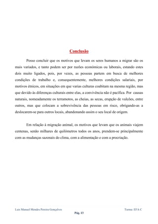  
 




                                       Conclusão

        Posso concluir que os motivos que levam os seres humanos a migrar são os
mais variados, e tanto podem ser por razões económicas ou laborais, estando estes
dois muito ligados, pois, por vezes, as pessoas partem em busca de melhores
condições de trabalho e, consequentemente, melhores condições salariais, por
motivos étnicos, em situações em que varias culturas coabitam na mesma região, mas
que devido às diferenças culturais entre elas, a convivência não é pacífica. Por causas
naturais, nomeadamente os terramotos, as cheias, as secas, erupção de vulcões, entre
outros, mas que colocam a sobrevivência das pessoas em risco, obrigando-as a
deslocarem-se para outros locais, abandonando assim o seu local de origem.


        Em relação à migração animal, os motivos que levam que os animais viajem
centenas, senão milhares de quilómetros todos os anos, prendem-se principalmente
com as mudanças sazonais do clima, com a alimentação e com a procriação.




Luis Manuel Mendes Pereira Gonçalves                                      Turma: EFA C
                                         Pág. 13
 