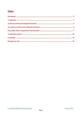  
 

Índice

Introdução ........................................................................................................................................ 2

A migração ........................................................................................................................................ 3

As diversas formas da migração humana ...................................................................................... 5

As causas ou motivos das migrações humanas .............................................................................. 6

Os grandes fluxos migratórios internacionais ............................................................................... 7

A migração animal ......................................................................................................................... 10

Conclusão ........................................................................................................................................ 13

Pesquisa na web .............................................................................................................................. 14




Luis Manuel Mendes Pereira Gonçalves                                                                                           Turma: EFA C
                                                                      Pág. 1
 