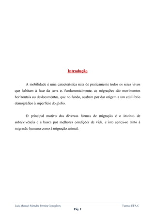  
 




                                       Introdução


        A mobilidade é uma característica nata de praticamente todos os seres vivos
que habitam à face da terra e, fundamentalmente, as migrações são movimentos
horizontais ou deslocamentos, que no fundo, acabam por dar origem a um equilíbrio
demográfico à superfície do globo.


        O principal motivo das diversas formas de migração é o instinto de
sobrevivência e a busca por melhores condições de vida, e isto aplica-se tanto à
migração humana como à migração animal.




Luis Manuel Mendes Pereira Gonçalves                                   Turma: EFA C
                                          Pág. 2
 