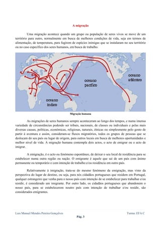  
 


                                           A migração

          Uma migração acontece quando um grupo ou população de seres vivos se move de um
território para outro, normalmente em busca de melhores condições de vida, seja em termos de
alimentação, de temperatura, para fugirem de espécies inimigas que se instalaram no seu território
ou no caso específico dos seres humanos, em busca de trabalho.




                                         Migração humana

         As migrações de seres humanos sempre aconteceram ao longo dos tempos, e numa imensa
variedade de circunstâncias podendo ser tribais, nacionais, de classes ou individuais e pelas mais
diversas causas, políticas, económicas, religiosas, naturais, étnicas ou simplesmente pelo gosto de
partir à aventura e assim, consideram-se fluxos migratórios, todos os grupos de pessoas que se
deslocam do seu país ou lugar de origem, para outros locais em busca de melhores oportunidades e
melhor nível de vida. A migração humana contempla dois actos, o acto de emigrar ou o acto de
imigrar.

         A emigração, é o acto ou fenómeno espontâneo, de deixar o seu local de residência para se
estabelecer numa outra região ou nação. O emigrante é aquele que sai de um país com ânimo
permanente ou temporário e com intenção de trabalho e/ou residência em outro país.

          Relativamente à imigração, trata-se do mesmo fenómeno da emigração, mas visto da
perspectiva do lugar de destino, ou seja, para nós cidadãos portugueses que residem em Portugal,
qualquer estrangeiro que venha para o nosso país com intenção de se estabelecer para trabalhar e/ou
residir, é considerado um imigrante. Por outro lado, os cidadãos portugueses que abandonem o
nosso país, para se estabelecerem noutro país com intenção de trabalhar e/ou residir, são
considerados emigrantes.




Luis Manuel Mendes Pereira Gonçalves                                                Turma: EFA C
                                              Pág. 3
 