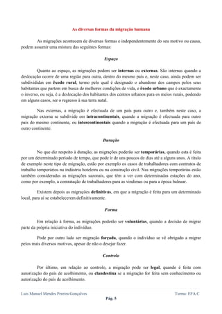  
 

                            As diversas formas da migração humana

       As migrações acontecem de diversas formas e independentemente do seu motivo ou causa,
podem assumir uma mistura das seguintes formas:

                                             Espaço

         Quanto ao espaço, as migrações podem ser internas ou externas. São internas quando a
deslocação ocorre de uma região para outra, dentro do mesmo país e, neste caso, ainda podem ser
subdivididas em êxodo rural, termo pelo qual é designado o abandono dos campos pelos seus
habitantes que partem em busca de melhores condições de vida, e êxodo urbano que é exactamente
o inverso, ou seja, é a deslocação dos habitantes dos centros urbanos para os meios rurais, podendo
em alguns casos, ser o regresso à sua terra natal.

        Nas externas, a migração é efectuada de um país para outro e, também neste caso, a
migração externa se subdivide em intracontinentais, quando a migração é efectuada para outro
país do mesmo continente, ou intercontinentais quando a migração é efectuada para um país de
outro continente.

                                             Duração

         No que diz respeito à duração, as migrações poderão ser temporárias, quando esta é feita
por um determinado período de tempo, que pode ir de uns poucos de dias até a alguns anos. A título
de exemplo neste tipo de migração, estão por exemplo os casos de trabalhadores com contratos de
trabalho temporários na indústria hoteleira ou na construção civil. Nas migrações temporárias estão
também consideradas as migrações sazonais, que têm a ver com determinadas estações do ano,
como por exemplo, a contratação de trabalhadores para as vindimas ou para a época balnear.

         Existem depois as migrações definitivas, em que a migração é feita para um determinado
local, para aí se estabelecerem definitivamente.

                                             Forma

         Em relação à forma, as migrações poderão ser voluntárias, quando a decisão de migrar
parte da própria iniciativa do indivíduo.

        Pode por outro lado ser migração forçada, quando o indivíduo se vê obrigado a migrar
pelos mais diversos motivos, apesar de não o desejar fazer.

                                            Controlo

         Por último, em relação ao controlo, a migração pode ser legal, quando é feita com
autorização do país de acolhimento, ou clandestina se a migração for feita sem conhecimento ou
autorização do país de acolhimento.


Luis Manuel Mendes Pereira Gonçalves                                                Turma: EFA C
                                              Pág. 5
 