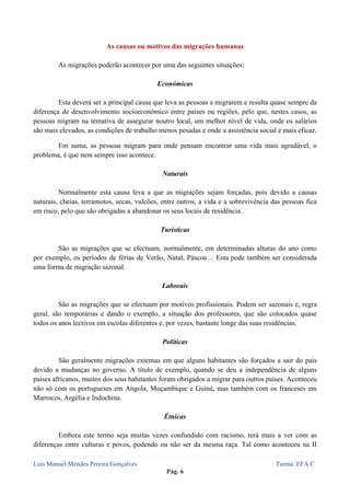  
 

                          As causas ou motivos das migrações humanas

        As migrações poderão acontecer por uma das seguintes situações:

                                            Económicas

         Esta deverá ser a principal causa que leva as pessoas a migrarem e resulta quase sempre da
diferença de desenvolvimento socioeconómico entre países ou regiões, pelo que, nestes casos, as
pessoas migram na tentativa de assegurar noutro local, um melhor nível de vida, onde os salários
são mais elevados, as condições de trabalho menos pesadas e onde a assistência social é mais eficaz.

       Em suma, as pessoas migram para onde pensam encontrar uma vida mais agradável, o
problema, é que nem sempre isso acontece.

                                             Naturais

         Normalmente esta causa leva a que as migrações sejam forçadas, pois devido a causas
naturais, cheias, terramotos, secas, vulcões, entre outros, a vida e a sobrevivência das pessoas fica
em risco, pelo que são obrigadas a abandonar os seus locais de residência.

                                             Turísticas

        São as migrações que se efectuam, normalmente, em determinadas alturas do ano como
por exemplo, os períodos de férias de Verão, Natal, Páscoa… Esta pode também ser considerada
uma forma de migração sazonal.

                                             Laborais

         São as migrações que se efectuam por motivos profissionais. Podem ser sazonais e, regra
geral, são temporárias e dando o exemplo, a situação dos professores, que são colocados quase
todos os anos lectivos em escolas diferentes e, por vezes, bastante longe das suas residências.

                                              Políticas

         São geralmente migrações externas em que alguns habitantes são forçados a sair do país
devido a mudanças no governo. A título de exemplo, quando se deu a independência de alguns
países africanos, muitos dos seus habitantes foram obrigados a migrar para outros países. Aconteceu
não só com os portugueses em Angola, Moçambique e Guiné, mas também com os franceses em
Marrocos, Argélia e Indochina.

                                              Étnicas

         Embora este termo seja muitas vezes confundido com racismo, terá mais a ver com as
diferenças entre culturas e povos, podendo ou não ser da mesma raça. Tal como aconteceu na II

Luis Manuel Mendes Pereira Gonçalves                                                  Turma: EFA C
                                               Pág. 6
 