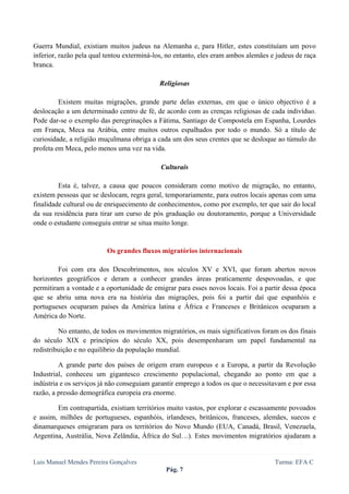  
 

Guerra Mundial, existiam muitos judeus na Alemanha e, para Hitler, estes constituíam um povo
inferior, razão pela qual tentou exterminá-los, no entanto, eles eram ambos alemães e judeus de raça
branca.

                                            Religiosas

         Existem muitas migrações, grande parte delas externas, em que o único objectivo é a
deslocação a um determinado centro de fé, de acordo com as crenças religiosas de cada indivíduo.
Pode dar-se o exemplo das peregrinações a Fátima, Santiago de Compostela em Espanha, Lourdes
em França, Meca na Arábia, entre muitos outros espalhados por todo o mundo. Só a título de
curiosidade, a religião muçulmana obriga a cada um dos seus crentes que se desloque ao túmulo do
profeta em Meca, pelo menos uma vez na vida.

                                             Culturais

         Esta é, talvez, a causa que poucos consideram como motivo de migração, no entanto,
existem pessoas que se deslocam, regra geral, temporariamente, para outros locais apenas com uma
finalidade cultural ou de enriquecimento de conhecimentos, como por exemplo, ter que sair do local
da sua residência para tirar um curso de pós graduação ou doutoramento, porque a Universidade
onde o estudante conseguiu entrar se situa muito longe.


                          Os grandes fluxos migratórios internacionais

         Foi com era dos Descobrimentos, nos séculos XV e XVI, que foram abertos novos
horizontes geográficos e deram a conhecer grandes áreas praticamente despovoadas, e que
permitiram a vontade e a oportunidade de emigrar para esses novos locais. Foi a partir dessa época
que se abriu uma nova era na história das migrações, pois foi a partir daí que espanhóis e
portugueses ocuparam países da América latina e África e Franceses e Britânicos ocuparam a
América do Norte.

         No entanto, de todos os movimentos migratórios, os mais significativos foram os dos finais
do século XIX e princípios do século XX, pois desempenharam um papel fundamental na
redistribuição e no equilíbrio da população mundial.

         A grande parte dos países de origem eram europeus e a Europa, a partir da Revolução
Industrial, conheceu um gigantesco crescimento populacional, chegando ao ponto em que a
indústria e os serviços já não conseguiam garantir emprego a todos os que o necessitavam e por essa
razão, a pressão demográfica europeia era enorme.

        Em contrapartida, existiam territórios muito vastos, por explorar e escassamente povoados
e assim, milhões de portugueses, espanhóis, irlandeses, britânicos, franceses, alemães, suecos e
dinamarqueses emigraram para os territórios do Novo Mundo (EUA, Canadá, Brasil, Venezuela,
Argentina, Austrália, Nova Zelândia, África do Sul…). Estes movimentos migratórios ajudaram a


Luis Manuel Mendes Pereira Gonçalves                                                 Turma: EFA C
                                               Pág. 7
 