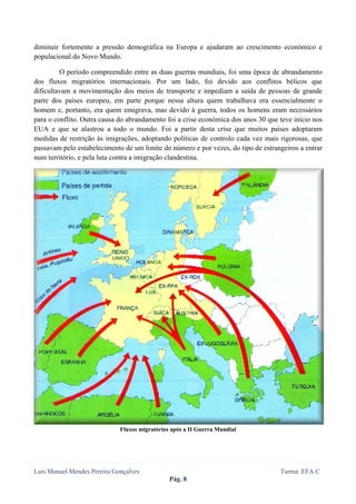  
 

diminuir fortemente a pressão demográfica na Europa e ajudaram ao crescimento económico e
populacional do Novo Mundo.

         O período compreendido entre as duas guerras mundiais, foi uma época de abrandamento
dos fluxos migratórios internacionais. Por um lado, foi devido aos conflitos bélicos que
dificultavam a movimentação dos meios de transporte e impediam a saída de pessoas de grande
parte dos países europeu, em parte porque nessa altura quem trabalhava era essencialmente o
homem e, portanto, era quem emigrava, mas devido à guerra, todos os homens eram necessários
para o conflito. Outra causa do abrandamento foi a crise económica dos anos 30 que teve início nos
EUA e que se alastrou a todo o mundo. Foi a partir desta crise que muitos países adoptaram
medidas de restrição às imigrações, adoptando políticas de controlo cada vez mais rigorosas, que
passavam pelo estabelecimento de um limite do número e por vezes, do tipo de estrangeiros a entrar
num território, e pela luta contra a imigração clandestina.




                             Fluxos migratórios após a II Guerra Mundial




Luis Manuel Mendes Pereira Gonçalves                                               Turma: EFA C
                                               Pág. 8
 