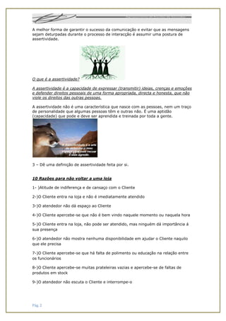 Pág. 2
A melhor forma de garantir o sucesso da comunicação e evitar que as mensagens
sejam deturpadas durante o processo de interacção é assumir uma postura de
assertividade.
O que é a assertividade?
A assertividade é a capacidade de expressar (transmitir) ideias, crenças e emoções
e defender direitos pessoais de uma forma apropriada, directa e honesta, que não
viole os direitos das outras pessoas.
A assertividade não é uma característica que nasce com as pessoas, nem um traço
de personalidade que algumas pessoas têm e outras não. É uma aptidão
(capacidade) que pode e deve ser aprendida e treinada por toda a gente.
3 – Dê uma definição de assertividade feita por si.
10 Razões para não voltar a uma loja
1- )Atitude de indiferença e de cansaço com o Cliente
2-)O Cliente entra na loja e não é imediatamente atendido
3-)O atendedor não dá espaço ao Cliente
4-)O Cliente apercebe-se que não é bem vindo naquele momento ou naquela hora
5-)O Cliente entra na loja, não pode ser atendido, mas ninguém dá importância á
sua presença
6-)O atendedor não mostra nenhuma disponibilidade em ajudar o Cliente naquilo
que ele precisa
7-)O Cliente apercebe-se que há falta de polimento ou educação na relação entre
os funcionários
8-)O Cliente apercebe-se muitas prateleiras vazias e apercebe-se de faltas de
produtos em stock
9-)O atendedor não escuta o Cliente e interrompe-o
 