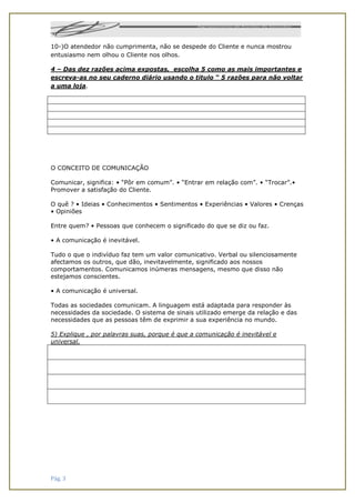 Pág. 3
10-)O atendedor não cumprimenta, não se despede do Cliente e nunca mostrou
entusiasmo nem olhou o Cliente nos olhos.
4 – Das dez razões acima expostas, escolha 5 como as mais importantes e
escreva-as no seu caderno diário usando o titulo “ 5 razões para não voltar
a uma loja.
O CONCEITO DE COMUNICAÇÃO
Comunicar, significa: • “Pôr em comum”. • “Entrar em relação com”. • “Trocar”.•
Promover a satisfação do Cliente.
O quê ? • Ideias • Conhecimentos • Sentimentos • Experiências • Valores • Crenças
• Opiniões
Entre quem? • Pessoas que conhecem o significado do que se diz ou faz.
• A comunicação é inevitável.
Tudo o que o indivíduo faz tem um valor comunicativo. Verbal ou silenciosamente
afectamos os outros, que dão, inevitavelmente, significado aos nossos
comportamentos. Comunicamos inúmeras mensagens, mesmo que disso não
estejamos conscientes.
• A comunicação é universal.
Todas as sociedades comunicam. A linguagem está adaptada para responder às
necessidades da sociedade. O sistema de sinais utilizado emerge da relação e das
necessidades que as pessoas têm de exprimir a sua experiência no mundo.
5) Explique , por palavras suas, porque é que a comunicação é inevitável e
universal.
 