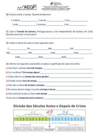 10. Vamos contar o tempo. Quanto tempo tem:
1 milénio _______________ 1 século _______________ 1 ano _______________
1 mês _______________ 1 semana _______________ 1 dia _______________
11. Com o Tratado de Zamora, Portugal passou a ser independente de Castela, em 1143.
Quantos anos tem o nosso país?
___________________________________________________________________________
12. Indica o século de cada um dos seguintes anos:
1 _______________ 99 _______________ 100 _______________ 101 _______________
458 _______________ 999 _______________ 1238 _______________ 1500 ____________
1548 _______________ 2014 _______________ 2020 _______________
13. Atenta nas seguintes expressões e explica o significado de cada uma delas:
a) Vou fazer o almoço em três tempos. __________________________________________
b) Eu ir ao Brasil? Em tempo algum! _____________________________________________
c) A boa vida era no tempo das vacas gordas! _____________________________________
d) O bebé nasceu fora de tempo. _______________________________________________
e) Eles vão a Lisboa de tempos a tempos. ________________________________________
f) Os alunos devem chegar à escola a tempo e horas. _______________________________
g) Este exercício é para se fazer com tempo. ______________________________________
h) Isso era no tempo da outra senhora! __________________________________________
 