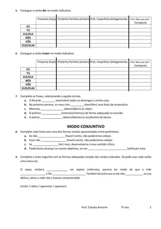 Prof. Cláudia Amorim 7º ano 2
5. Conjugue o verbo dar no modo Indicativo.
Presente (hoje) Pretérito Perfeito (ontem) Pret. Imperfeito (Antigamente) Pret. Mais que perf.
Composto
EU
TU
ELE/ELA
NÓS
VÓS
ELES/ELAS
6. Conjugue o verbo trazer no modo Indicativo.
Presente (hoje) Pretérito Perfeito (ontem) Pret. Imperfeito (Antigamente) Pret. Mais que perf.
Composto
EU
TU
ELE/ELA
NÓS
VÓS
ELES/ELAS
7. Complete as frases, selecionando a opção correta.
a. O Ricardo _________ (vem/vêm) todos os domingos a minha casa.
b. Na próxima semana, os meus tios _________ (tem/têm) uma festa de aniversário.
c. Meninos, _______________ (deem/dêem) as mãos!
d. O político _____________ (interveio/interviu) de forma adequada na reunião.
e. A polícia _______________ (deteu/deteve) os assaltantes do banco.
MODO CONJUNTIVO
8. Complete cada frase com uma das formas verbais apresentadas entre parênteses.
a. Se não __________________ (haver) vento, não poderemos velejar.
b. Caso não _________________ (haver) vento, não poderemos velejar.
c. Se _________________ (ler) mais, desenvolveria o meu sentido crítico.
d. Poderíamos alcançar os nossos objetivos, se nos __________________________ (esforçar) mais.
9. Complete o texto seguinte com as formas adequadas simples dos verbos indicados. Só pode usar cada verbo
uma única vez.
O rapaz, embora ______________ um aspeto inofensivo, parecia ter medo de que a mãe
_________________ e lhe ______________________. Também da outra vez se ele não ____________ na sua
defesa, talvez a mãe não o tivesse compreendido.
(insitir / ralhar / aparentar / aparecer)
 
