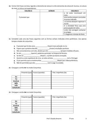 Prof. Cláudia Amorim 7º ano 3
10. Forme três frases corretas, ligando o elemento da coluna A a três elementos da coluna B. Escreva, na coluna
do meio, as letras correspondentes.
COLUNA A ALÍNEAS COLUNA B
É provável que
a. As aulas recomeçam em
maio.
b.As tarefas estejam concluídas
no prazo indicado.
c.os alunos desejam regressar à
escola.
d. a atividade física seja uma
preocupação de todos.
e.eles não consigam contactar
os amigos.
f. chegamos a tempo da festa.
11. Complete cada uma das frases seguintes com as formas verbais inidicadas entre parênteses. Use apenas
tempos simples do conjuntivo.
a. É possível que há dez anos ______________ (haver) mais poluição no rio.
b. Espero que a próxima decisão ______________(trazer) resultados positivos.
c. Nós concordaremos com eles, desde que eles ______________ (propor) medidas eficazes.
d. Se vós ___________ (querer), podemos participar na limpeza da floresta.
e. Se eles se ___________________ (dispor) , o jardim já estaria arranjado.
f. Assistiria a este espetáculo de circo, se estes artistas ________________ (vir) a Portugal.
g. O juiz permitiu que as testemunhas __________________ (depor) por videoconferência.
h. Não foi permitido que eles ______________ (ver) o jogo no estádio.
12. Conjugue o verbo ter no modo Conjuntivo.
Presente (que) Futuro (quando) Pret. Imperfeito (Se)
EU
TU
ELE/ELA
NÓS
VÓS
ELES/ELAS
13. Conjugue o verbo dar no modo Conjuntivo.
Presente (que) Futuro (quando) Pret. Imperfeito (Se)
EU
TU
ELE/ELA
NÓS
VÓS
ELES/ELAS
 