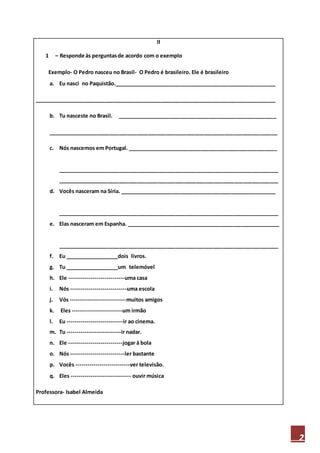 2
II
1 – Responde às perguntasde acordo com o exemplo
Exemplo- O Pedro nasceu no Brasil- O Pedro é brasileiro. Ele é brasileiro
a. Eu nasci no Paquistão._______________________________________________________
__________________________________________________________________________________
b. Tu nasceste no Brasil. ______________________________________________________
______________________________________________________________________________
c. Nós nascemos em Portugal. ___________________________________________________
___________________________________________________________________________
___________________________________________________________________________
d. Vocês nasceram na Síria. _____________________________________________________
___________________________________________________________________________
e. Elas nasceram em Espanha. ____________________________________________________
___________________________________________________________________________
f. Eu __________________dois livros.
g. Tu __________________um telemóvel
h. Ele ----------------------------uma casa
i. Nós ----------------------------uma escola
j. Vós ----------------------------muitos amigos
k. Eles -------------------------um irmão
l. Eu ----------------------------ir ao cinema.
m. Tu ---------------------------ir nadar.
n. Ele ---------------------------jogar à bola
o. Nós ---------------------------ler bastante
p. Vocês ---------------------------ver televisão.
q. Eles ------------------------------ ouvir música
Professora- Isabel Almeida
 