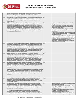 el plan de vida o plan de etnodesarrollo está en concordancia con el Plan
Nacional de Desarrollo y con el plan de desarrollo de las entidades
territoriales, cuando aplique.
G305 5. Certificado suscrito por la autoridad de la comunidad étnica debidamente
registrada ante el Ministerio del Interior en el que conste que el proyecto
presentado está acorde con el plan de etnodesarrollo o el plan de vida,
cuando aplique.
N.A.
G306 6. Presupuesto detallado con las actividades necesarias para lograr los
productos esperados que se financiarán en el proyecto de inversión
presentado, acompañado del análisis de precios unitarios y del análisis de
costos que justifique el precio de los servicios o productos relacionados en
el presupuesto, cuando apliquen. Se debe anexar además certificación de la
entidad territorial en la cual conste que los precios unitarios corresponden al
promedio de la región y que son los utilizados para el tipo de actividades
contempladas en el proyecto.
Si 1. No se encontró costo de implementación de
PMA y PMT.
2. No se encontraron memorias de cantidades
(item, imagen del item medido con respectivas
dimensiones, entre otros).
3. No se encontró desglose de presupuesto de
interventoría con su respectivo Factor
Multiplicador.
4. No se encontró desglose del factor prestacional.
5.No se encontro desglose del A.I.U. y en especial
de la Administraciòn.
6. No se encontró certificado en el cual conste que
los precios unitarios corresponden al promedio de
la región y que son los utilizados para el tipo de
actividades contempladas en el proyecto.
REv_2_FM_ El presupuesto adjunto cumple con
los lineamientos del proyecto.
G307 7. Certificado suscrito por el representante legal de la entidad que presenta
el proyecto de inversión y de aquella donde se va a ejecutar el mismo en el
cual se indique que las actividades que se pretenden financiar con recursos
del SGR no están siendo financiadas con otras fuentes ni han sido
financiadas con otras fuentes de recursos. Para el caso de la culminación de
proyectos ya iniciados, el certificado de que trata este numeral debe indicar
que las actividades que se pretenden financiar con recursos del SGR no
están siendo financiadas con otras fuentes.
N.A.
G308 8. Para proyectos que incluyan intervención u ocupación del suelo,
certificado de funcionario competente de la entidad territorial en la cual se va
a ejecutar el proyecto, en el que conste que no está localizado en zona que
presente alto riesgo no mitigable y que está acorde con las normas
establecidas en el respectivo Plan de Ordenamiento Territorial (POT), Plan
Básico de Ordenamiento Territorial (PBOT), o Esquema de Ordenamiento
Territorial (EOT), de conformidad con lo señalado en la normativa vigente.
N.A.
G309 9. Tratándose de proyectos de inversión cofinanciados con recursos del
Presupuesto General de la Nación (PGN), carta de intención que soporte el
monto de la cofinanciación registrado en la MGA, suscrita por el ordenador
del gasto o quien haga sus veces en la respectiva entidad del orden
nacional,
Para el caso de los proyectos de inversión sujetos a convocatorias por parte
de la Nación se debe presentar el documento que soporte la inscripción de
la entidad territorial a la convocatoria, en el que se especifique el nombre de
la convocatoria, fecha de inscripción, nombre del proyecto y los datos de
radicación.
N.A.
G310 10. Para los proyectos que contemplen dentro de sus componentes la
solicitud de reconocimiento de los costos de estructuración se deben
presentar además los documentos previstos en el artículo 2.2.4.1.1.5.5 del
Decreto 1082 de 2015.
N.A.
G315 1. Diagnósticos, estudios y especificaciones técnicas, con los soportes
debidamente firmados por profesional competente, y certificado en el cual
conste que se cumplen las Normas Técnicas Colombianas (NTC) aplicables,
así como las normas que establecen mecanismos de integración para las
personas con movilidad reducida.
Para el caso de los proyectos que contemplen componentes de
infraestructura se deben incluir también los diseños, memorias y planos
legibles que lo soportan técnica y financieramente, firmados por profesional
competente con su respectiva matrícula profesional o acompañados de un
Si Se debe presentar cronograma con los tiempos de
ejecuciòn fisica y financiera.
El presupuesto no presenta desglose de A.I.U.
Para el PMA Y PMT se debe presentar los costos
de implementaciòn.
Generar especificaciones técnicas particulares
(Firmadas por profesional idóneo).
Incluir especificación técnica para la
caracterización de la vía a intervenir en caso de
ser incluida como un componente del proyecto.
Calle 26 N. 13-19 - PBX 3815000 - www.dnp.gov.co
FICHA DE VERIFICACION DE
REQUISITOS - NIVEL TERRITORIO
 