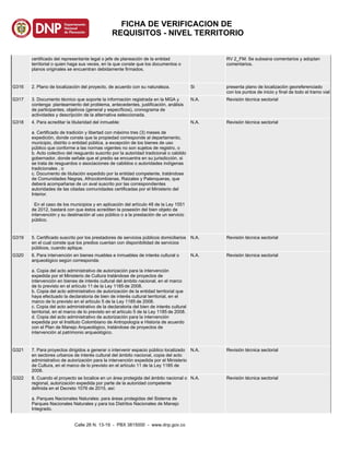 certificado del representante legal o jefe de planeación de la entidad
territorial o quien haga sus veces, en la que conste que los documentos o
planos originales se encuentran debidamente firmados.
RV 2_FM: Se subsana comentarios y adoptan
comentarios.
G316 2. Plano de localización del proyecto, de acuerdo con su naturaleza. Si presenta plano de localizaciòn georeferenciado
con los puntos de inicio y final de todo el tramo vial
G317 3. Documento técnico que soporte la información registrada en la MGA y
contenga: planteamiento del problema, antecedentes, justificación, análisis
de participantes, objetivos (general y específicos), cronograma de
actividades y descripción de la alternativa seleccionada.
N.A. Revisión técnica sectorial
G318 4. Para acreditar la titularidad del inmueble:
a. Certificado de tradición y libertad con máximo tres (3) meses de
expedición, donde conste que la propiedad corresponde al departamento,
municipio, distrito o entidad pública, a excepción de los bienes de uso
público que conforme a las normas vigentes no son sujetos de registro, o
b. Acto colectivo del resguardo suscrito por la autoridad tradicional o cabildo
gobernador, donde señale que el predio se encuentra en su jurisdicción, si
se trata de resguardos o asociaciones de cabildos o autoridades indígenas
tradicionales , o
c. Documento de titulación expedido por la entidad competente, tratándose
de Comunidades Negras, Afrocolombianas, Raizales y Palenqueras, que
deberá acompañarse de un aval suscrito por las correspondientes
autoridades de las citadas comunidades certificadas por el Ministerio del
Interior.
En el caso de los municipios y en aplicación del artículo 48 de la Ley 1551
de 2012, bastará con que éstos acrediten la posesión del bien objeto de
intervención y su destinación al uso público o a la prestación de un servicio
público.
N.A. Revisión técnica sectorial
G319 5. Certificado suscrito por los prestadores de servicios públicos domiciliarios
en el cual conste que los predios cuentan con disponibilidad de servicios
públicos, cuando aplique.
N.A. Revisión técnica sectorial
G320 6. Para intervención en bienes muebles e inmuebles de interés cultural o
arqueológico según corresponda:
a. Copia del acto administrativo de autorización para la intervención
expedida por el Ministerio de Cultura tratándose de proyectos de
intervención en bienes de interés cultural del ámbito nacional, en el marco
de lo previsto en el artículo 11 de la Ley 1185 de 2008.
b. Copia del acto administrativo de autorización de la entidad territorial que
haya efectuado la declaratoria de bien de interés cultural territorial, en el
marco de lo previsto en el artículo 5 de la Ley 1185 de 2008.
c. Copia del acto administrativo de la declaratoria del bien de interés cultural
territorial, en el marco de lo previsto en el artículo 5 de la Ley 1185 de 2008.
d. Copia del acto administrativo de autorización para la intervención
expedida por el Instituto Colombiano de Antropología e Historia de acuerdo
con el Plan de Manejo Arqueológico, tratándose de proyectos de
intervención al patrimonio arqueológico.
N.A. Revisión técnica sectorial
G321 7. Para proyectos dirigidos a generar o intervenir espacio público localizado
en sectores urbanos de interés cultural del ámbito nacional, copia del acto
administrativo de autorización para la intervención expedida por el Ministerio
de Cultura, en el marco de lo previsto en el artículo 11 de la Ley 1185 de
2008.
N.A. Revisión técnica sectorial
G322 8. Cuando el proyecto se localice en un área protegida del ámbito nacional o
regional, autorización expedida por parte de la autoridad competente
definida en el Decreto 1076 de 2015, así:
a. Parques Nacionales Naturales: para áreas protegidas del Sistema de
Parques Nacionales Naturales y para los Distritos Nacionales de Manejo
Integrado.
N.A. Revisión técnica sectorial
Calle 26 N. 13-19 - PBX 3815000 - www.dnp.gov.co
FICHA DE VERIFICACION DE
REQUISITOS - NIVEL TERRITORIO
 
