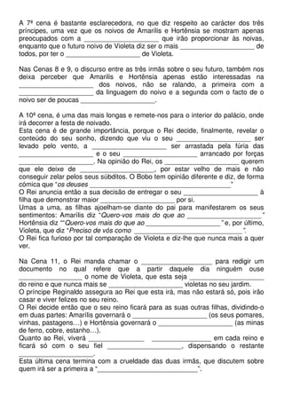 A 7ª cena é bastante esclarecedora, no que diz respeito ao carácter dos três
príncipes, uma vez que os noivos de Amarílis e Hortênsia se mostram apenas
preocupados com a ____________________ que irão proporcionar às noivas,
enquanto que o futuro noivo de Violeta diz ser o mais ____________________ de
todos, por ter o ____________________ de Violeta.
Nas Cenas 8 e 9, o discurso entre as três irmãs sobre o seu futuro, também nos
deixa perceber que Amarilis e Hortênsia apenas estão interessadas na
____________________ dos noivos, não se ralando, a primeira com a
____________________ da linguagem do noivo e a segunda com o facto de o
noivo ser de poucas ____________________.
A 10ª cena, é uma das mais longas e remete-nos para o interior do palácio, onde
irá decorrer a festa de noivado.
Esta cena é de grande importância, porque o Rei decide, finalmente, revelar o
conteúdo do seu sonho, dizendo que viu o seu ____________________ ser
levado pelo vento, a ____________________ ser arrastada pela fúria das
____________________ e o seu ____________________ arrancado por forças
____________________. Na opinião do Rei, os ____________________ querem
que ele deixe de ____________________, por estar velho de mais e não
conseguir zelar pelos seus súbditos. O Bobo tem opinião diferente e diz, de forma
cómica que “os deuses ______________________________________”
O Rei anuncia então a sua decisão de entregar o seu ____________________ à
filha que demonstrar maior ____________________ por si.
Umas a uma, as filhas ajoelham-se diante do pai para manifestarem os seus
sentimentos: Amarílis diz “Quero-vos mais do que ao ____________________”
Hortênsia diz ““Quero-vos mais do que ao ____________________” e, por último,
Violeta, que diz “Preciso de vós como _____________________________”.
O Rei fica furioso por tal comparação de Violeta e diz-lhe que nunca mais a quer
ver.
Na Cena 11, o Rei manda chamar o ___________________ para redigir um
documento no qual refere que a partir daquele dia ninguém ouse
_________________ o nome de Violeta, que esta seja ____________________
do reino e que nunca mais se ____________________ violetas no seu jardim.
O príncipe Reginaldo assegura ao Rei que esta irá, mas não estará só, pois irão
casar e viver felizes no seu reino.
O Rei decide então que o seu reino ficará para as suas outras filhas, dividindo-o
em duas partes: Amarílis governará o ____________________ (os seus pomares,
vinhas, pastagens…) e Hortênsia governará o ____________________ (as minas
de ferro, cobre, estanho…).
Quanto ao Rei, viverá _______________ ________________ em cada reino e
ficará só com o seu fiel ____________________, dispensando o restante
____________________.
Esta última cena termina com a crueldade das duas irmãs, que discutem sobre
quem irá ser a primeira a “___________________________”.
 