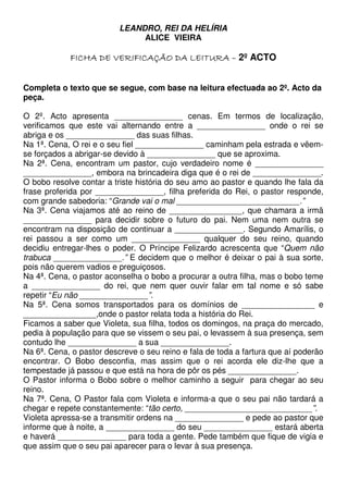 LEANDRO, REI DA HELÍRIA
ALICE VIEIRA
2º ACTO
Completa o texto que se segue, com base na leitura efectuada ao 2º. Acto da
peça.
O 2º. Acto apresenta _______________ cenas. Em termos de localização,
verificamos que este vai alternando entre a _______________ onde o rei se
abriga e os _______________ das suas filhas.
Na 1ª. Cena, O rei e o seu fiel _______________ caminham pela estrada e vêem-
se forçados a abrigar-se devido à _______________ que se aproxima.
Na 2ª. Cena, encontram um pastor, cujo verdadeiro nome é _______________
_______________, embora na brincadeira diga que é o rei de _______________.
O bobo resolve contar a triste história do seu amo ao pastor e quando lhe fala da
frase proferida por _______________, filha preferida do Rei, o pastor responde,
com grande sabedoria: “Grande vai o mal ___________________________.”
Na 3ª. Cena viajamos até ao reino de ________________, que chamara a irmã
_______________ para decidir sobre o futuro do pai. Nem uma nem outra se
encontram na disposição de continuar a _______________. Segundo Amarílis, o
rei passou a ser como um _______________ qualquer do seu reino, quando
decidiu entregar-lhes o poder. O Príncipe Felizardo acrescenta que “Quem não
trabuca _______________.” E decidem que o melhor é deixar o pai à sua sorte,
pois não querem vadios e preguiçosos.
Na 4ª. Cena, o pastor aconselha o bobo a procurar a outra filha, mas o bobo teme
a _______________ do rei, que nem quer ouvir falar em tal nome e só sabe
repetir “Eu não _______________”.
Na 5ª. Cena somos transportados para os domínios de ________________ e
________________,onde o pastor relata toda a história do Rei.
Ficamos a saber que Violeta, sua filha, todos os domingos, na praça do mercado,
pedia à população para que se vissem o seu pai, o levassem à sua presença, sem
contudo lhe _______________ a sua _______________.
Na 6ª. Cena, o pastor descreve o seu reino e fala de toda a fartura que aí poderão
encontrar. O Bobo desconfia, mas assim que o rei acorda ele diz-lhe que a
tempestade já passou e que está na hora de pôr os pés _______________.
O Pastor informa o Bobo sobre o melhor caminho a seguir para chegar ao seu
reino.
Na 7ª. Cena, O Pastor fala com Violeta e informa-a que o seu pai não tardará a
chegar e repete constantemente: “tão certo, ____________________________”.
Violeta apressa-se a transmitir ordens na _______________ e pede ao pastor que
informe que à noite, a _______________ do seu _______________ estará aberta
e haverá _______________ para toda a gente. Pede também que fique de vigia e
que assim que o seu pai aparecer para o levar à sua presença.
 