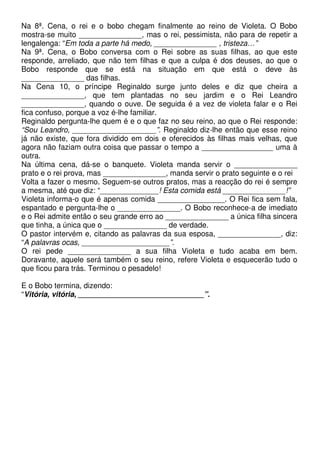 Na 8ª. Cena, o rei e o bobo chegam finalmente ao reino de Violeta. O Bobo
mostra-se muito _______________, mas o rei, pessimista, não para de repetir a
lengalenga: “Em toda a parte há medo, _______________ , tristeza…”
Na 9ª. Cena, o Bobo conversa com o Rei sobre as suas filhas, ao que este
responde, arreliado, que não tem filhas e que a culpa é dos deuses, ao que o
Bobo responde que se está na situação em que está o deve às
_______________ das filhas.
Na Cena 10, o príncipe Reginaldo surge junto deles e diz que cheira a
_______________, que tem plantadas no seu jardim e o Rei Leandro
_______________, quando o ouve. De seguida é a vez de violeta falar e o Rei
fica confuso, porque a voz é-lhe familiar.
Reginaldo pergunta-lhe quem é e o que faz no seu reino, ao que o Rei responde:
“Sou Leandro, ____________________”. Reginaldo diz-lhe então que esse reino
já não existe, que fora dividido em dois e oferecidos às filhas mais velhas, que
agora não faziam outra coisa que passar o tempo a _________________ uma à
outra.
Na última cena, dá-se o banquete. Violeta manda servir o _______________
prato e o rei prova, mas _______________, manda servir o prato seguinte e o rei
Volta a fazer o mesmo. Seguem-se outros pratos, mas a reacção do rei é sempre
a mesma, até que diz: “______________! Esta comida está _______________!”
Violeta informa-o que é apenas comida ________________. O Rei fica sem fala,
espantado e pergunta-lhe o _______________. O Bobo reconhece-a de imediato
e o Rei admite então o seu grande erro ao _______________ a única filha sincera
que tinha, a única que o _______________ de verdade.
O pastor intervém e, citando as palavras da sua esposa, _______________, diz:
“A palavras ocas, _____________________”.
O rei pede _______________ a sua filha Violeta e tudo acaba em bem.
Doravante, aquele será também o seu reino, refere Violeta e esquecerão tudo o
que ficou para trás. Terminou o pesadelo!
E o Bobo termina, dizendo:
“Vitória, vitória, ______________________________”.
 