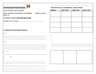 FICHA DE VISITA DE ESTUDIO 
FICHA DE VISITA DE ESTUDIOS: 
AREA: HISTORIA, GEOGRAFIA Y ECONOMIA GRADO: QUINTO 
SECC: H,I. 
PROFESOR: MARCO ANTONIO MEJIA DIAZ 
NOMBRE DE LA ALUMNA:…………………………………………………. 
. 
A.-COMPLETA LOS CASILLEROS EN BLANCO. 
¿ ? 
……………………………………………………………………………………………………… 
……………………………………………………………………………………………………… 
………………………………………………………………………………………………………. 
¿ ? 
……………………………………………………………………………………………………… 
……………………………………………………………………………………………………… 
……………………………………………………………………………………………………… 
……………………………………………………………………………………………………… 
¿ ? 
…………………………………………………………………………………………..... 
¿ ? 
- 
…………………………………………………………………………………………… 
…………………………………………………………………………………………… 
……………………………………………………………………………………………. 
……………………………………………………………………………………………. 
…………………………………………………………………………………………… 
CARACTERISTICAS DE LAS DIFERENTES ZONAS VISITADAS 
PIMENTEL SANTA ROSA CIUDAD ETEN PUERTO ETEN 
-: 
.- 
: 
……………………………………………………………………………………………………… 
……………………………………………………………………………………………………. 
 
