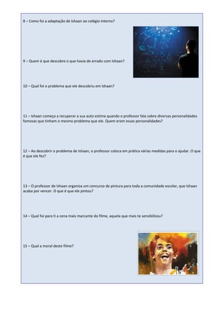 8 – Como foi a adaptação de Ishaan ao colégio interno?




9 – Quem é que descobre o que havia de errado com Ishaan?




10 – Qual foi o problema que ele descobriu em Ishaan?




11 – Ishaan começa a recuperar a sua auto estima quando o professor fala sobre diversas personalidades
famosas que tinham o mesmo problema que ele. Quem eram essas personalidades?




12 – Ao descobrir o problema de Ishaan, o professor coloca em prática várias medidas para o ajudar. O que
é que ele fez?




13 – O professor de Ishaan organiza um concurso de pintura para toda a comunidade escolar, que Ishaan
acaba por vencer. O que é que ele pintou?




14 – Qual foi para ti a cena mais marcante do filme, aquela que mais te sensibilizou?




15 – Qual a moral deste filme?
 