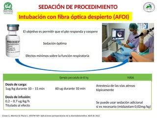 SEDACIÓN DE PROCEDIMIENTO
Intubación con fibra óptica despierto (AFOI)
Crowe G, Atterton B, Moran L. ATOTW 469: Aplicaciones perioperatorias de la dexmedetomidina. Abril de 2022
Dosis de carga:
1ug/kg durante 10 – 15 min
Dosis de infusión:
0,2 – 0,7 ug/kg/h
Titulado al efecto
Anestesia de las vías aéreas
tópicamente
Se puede usar sedación adicional
si es necesario (midazolam 0,02mg/kg)
60 ug durante 10 min
Sedación óptima
Efectos mínimos sobre la función respiratoria
El objetivo es permitir que el pte responda y coopere
 
